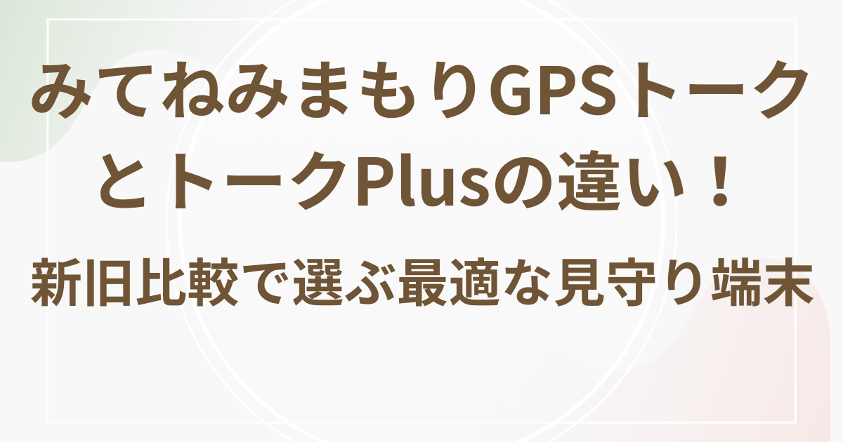 みてねみまもりGPSトークとトークPlusの違い!新旧比較で選ぶ最適な見守り端末