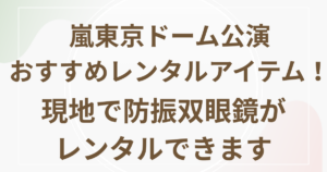 嵐東京ドーム公演おすすめレンタルアイテム！現地で防振双眼鏡がレンタルできます